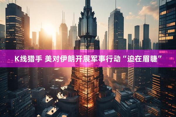 K线猎手 美对伊朗开展军事行动“迫在眉睫”